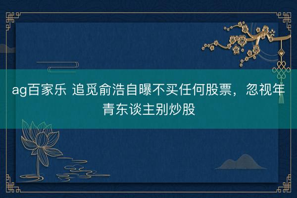 ag百家乐 追觅俞浩自曝不买任何股票，忽视年青东谈主别炒股