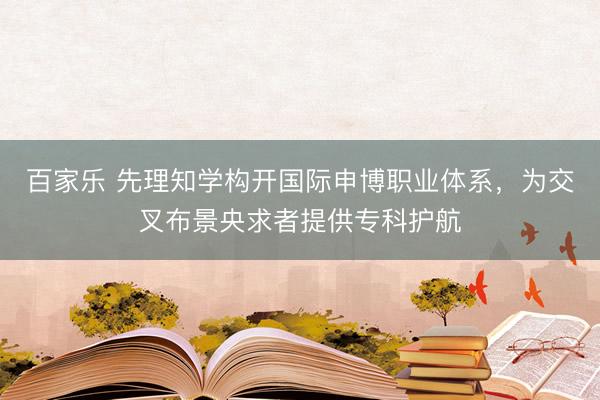 百家乐 先理知学构开国际申博职业体系，为交叉布景央求者提供专科护航