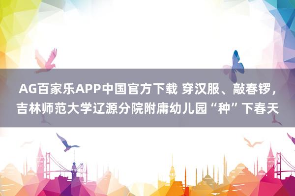 AG百家乐APP中国官方下载 穿汉服、敲春锣,吉林师范大学辽源分院附庸幼儿园“种”下春天