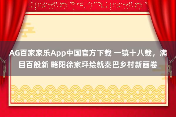 AG百家家乐App中国官方下载 一镇十八载,满目百般新 略阳徐家坪绘就秦巴乡村新画卷