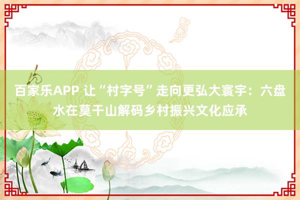 百家乐APP 让“村字号”走向更弘大寰宇:六盘水在莫干山解码乡村振兴文化应承