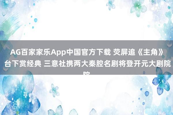 AG百家家乐App中国官方下载 荧屏追《主角》 台下赏经典 三意社携两大秦腔名剧将登开元大剧院