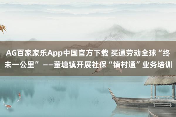 AG百家家乐App中国官方下载 买通劳动全球“终末一公里” ——董塘镇开展社保“镇村通”业务培训