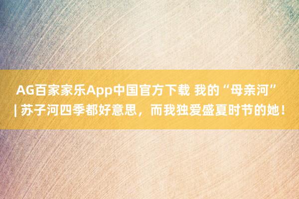 AG百家家乐App中国官方下载 我的“母亲河” | 苏子河四季都好意思,而我独爱盛夏时节的她!