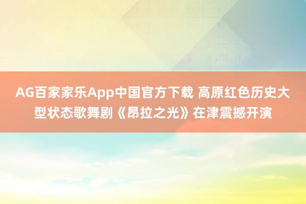 AG百家家乐App中国官方下载 高原红色历史大型状态歌舞剧《昂拉之光》在津震撼开演