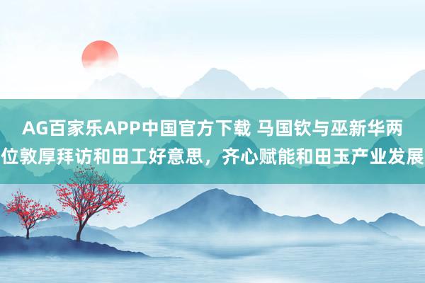 AG百家乐APP中国官方下载 马国钦与巫新华两位敦厚拜访和田工好意思,齐心赋能和田玉产业发展