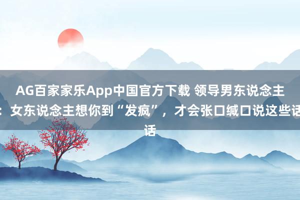 AG百家家乐App中国官方下载 领导男东说念主:女东说念主想你到“发疯”,才会张口缄口说这些话