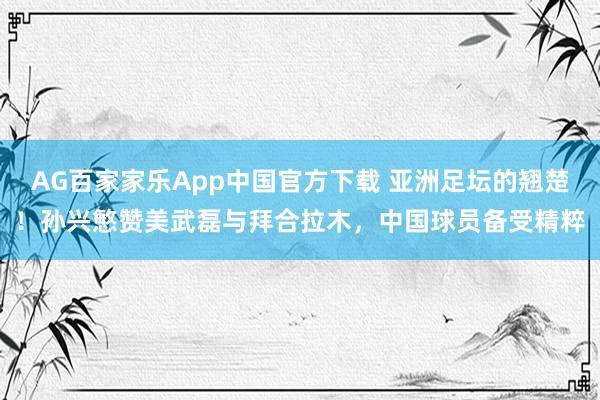 AG百家家乐App中国官方下载 亚洲足坛的翘楚！孙兴慜赞美武磊与拜合拉木，中国球员备受精粹