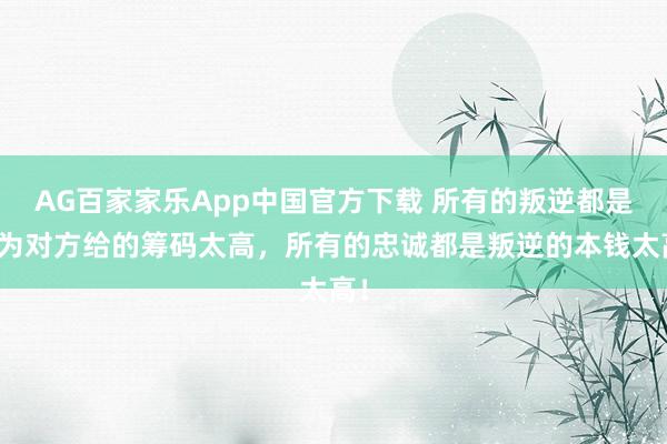 AG百家家乐App中国官方下载 所有的叛逆都是因为对方给的筹码太高,所有的忠诚都是叛逆的本钱太高!