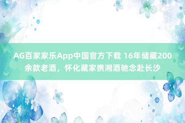 AG百家家乐App中国官方下载 16年储藏200余款老酒,怀化藏家携湘酒驰念赴长沙