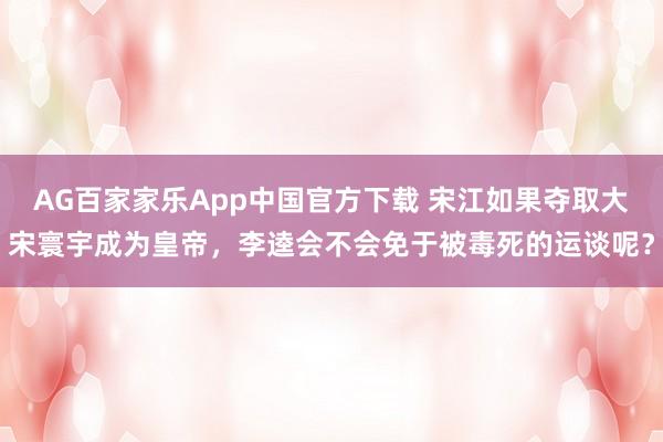 AG百家家乐App中国官方下载 宋江如果夺取大宋寰宇成为皇帝,李逵会不会免于被毒死的运谈呢?