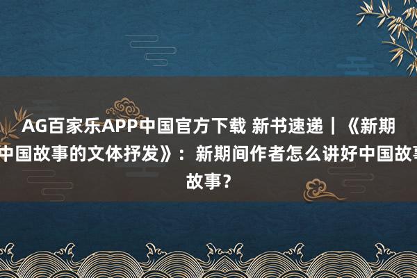 AG百家乐APP中国官方下载 新书速递|《新期间中国故事的文体抒发》:新期间作者怎么讲好中国故事?