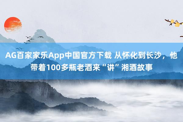 AG百家家乐App中国官方下载 从怀化到长沙,他带着100多瓶老酒来“讲”湘酒故事