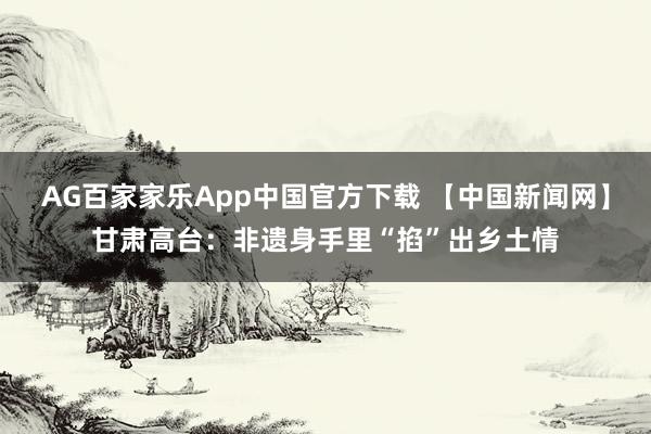 AG百家家乐App中国官方下载 【中国新闻网】甘肃高台:非遗身手里“掐”出乡土情