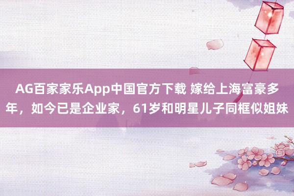 AG百家家乐App中国官方下载 嫁给上海富豪多年,如今已是企业家,61岁和明星儿子同框似姐妹
