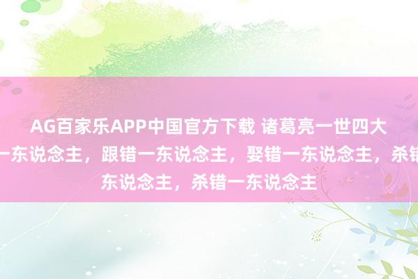 AG百家乐APP中国官方下载 诸葛亮一世四大憾事：信错一东说念主，跟错一东说念主，娶错一东说念主，杀错一东说念主