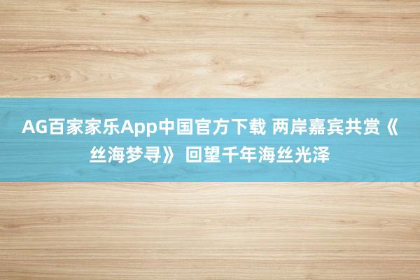 AG百家家乐App中国官方下载 两岸嘉宾共赏《丝海梦寻》 回望千年海丝光泽