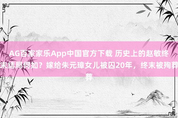 AG百家家乐App中国官方下载 历史上的赵敏终末结局何如?嫁给朱元璋女儿被囚20年,终末被殉葬