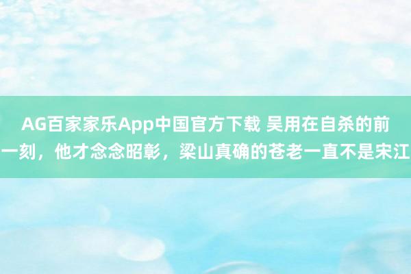 AG百家家乐App中国官方下载 吴用在自杀的前一刻,他才念念昭彰,梁山真确的苍老一直不是宋江