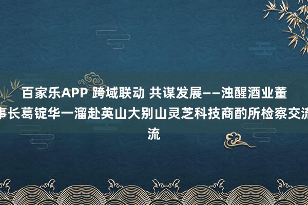 百家乐APP 跨域联动 共谋发展——浊醒酒业董事长葛锭华一溜赴英山大别山灵芝科技商酌所检察交流