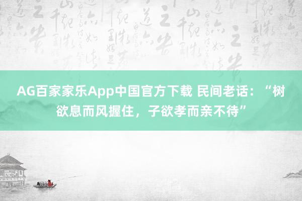 AG百家家乐App中国官方下载 民间老话:“树欲息而风握住,子欲孝而亲不待”