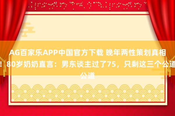 AG百家乐APP中国官方下载 晚年两性策划真相!80岁奶奶直言:男东谈主过了75,只剩这三个公道