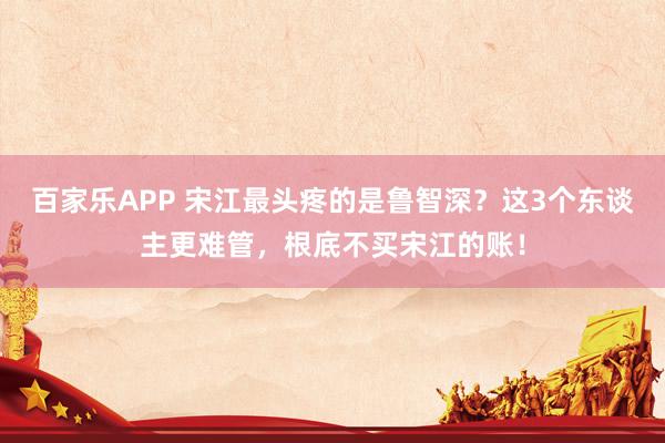 百家乐APP 宋江最头疼的是鲁智深?这3个东谈主更难管,根底不买宋江的账!