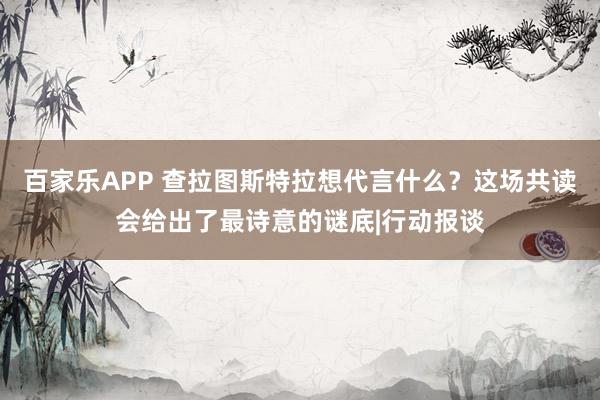 百家乐APP 查拉图斯特拉想代言什么?这场共读会给出了最诗意的谜底|行动报谈