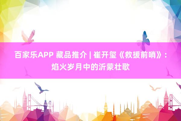 百家乐APP 藏品推介 | 崔开玺《救援前哨》:焰火岁月中的沂蒙壮歌