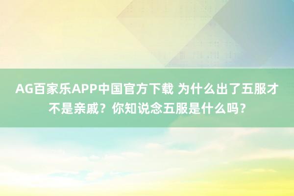 AG百家乐APP中国官方下载 为什么出了五服才不是亲戚?你知说念五服是什么吗?