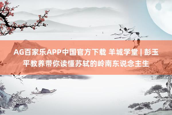 AG百家乐APP中国官方下载 羊城学堂 | 彭玉平教养带你读懂苏轼的岭南东说念主生
