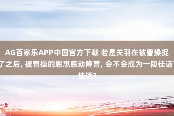 AG百家乐APP中国官方下载 若是关羽在被曹操捉了之后, 被曹操的恩惠感动降曹, 会不会成为一段佳话?