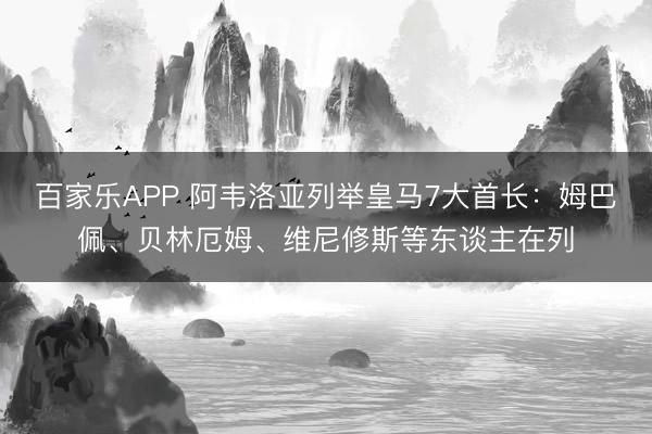 百家乐APP 阿韦洛亚列举皇马7大首长:姆巴佩、贝林厄姆、维尼修斯等东谈主在列