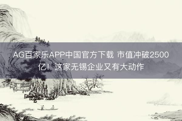 AG百家乐APP中国官方下载 市值冲破2500亿！这家无锡企业又有大动作