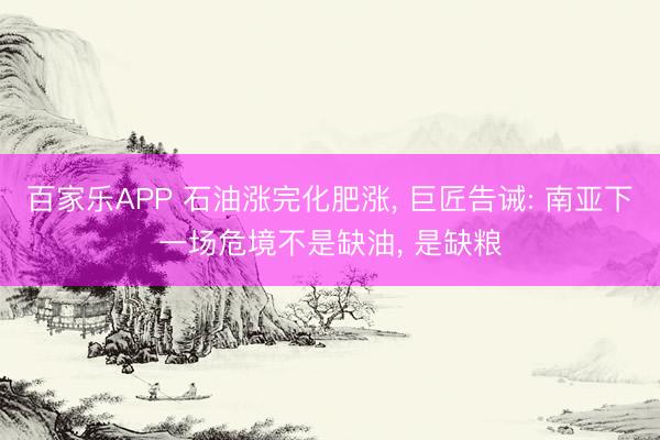 百家乐APP 石油涨完化肥涨, 巨匠告诫: 南亚下一场危境不是缺油, 是缺粮
