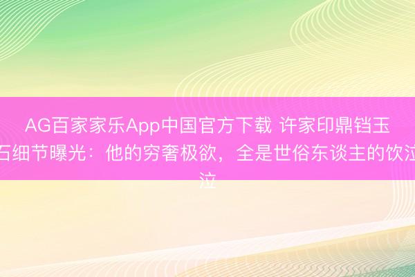 AG百家家乐App中国官方下载 许家印鼎铛玉石细节曝光:他的穷奢极欲,全是世俗东谈主的饮泣