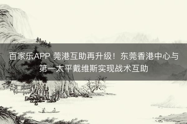 百家乐APP 莞港互助再升级!东莞香港中心与第一太平戴维斯实现战术互助