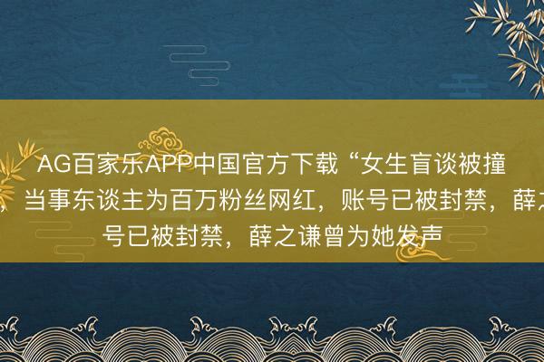 AG百家乐APP中国官方下载 “女生盲谈被撞反被骂”系摆拍,当事东谈主为百万粉丝网红,账号已被封禁,薛之谦曾为她发声