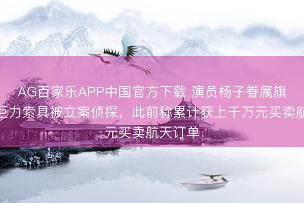 AG百家乐APP中国官方下载 演员杨子眷属旗下公司巨力索具被立案侦探，此前称累计获上千万元买卖航天订单