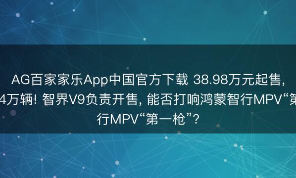 AG百家家乐App中国官方下载 38.98万元起售, 小订超4万辆! 智界V9负责开售, 能否打响鸿蒙智行MPV“第一枪”?