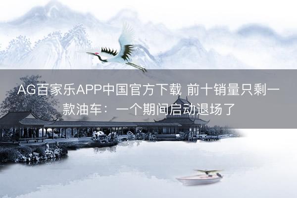AG百家乐APP中国官方下载 前十销量只剩一款油车:一个期间启动退场了