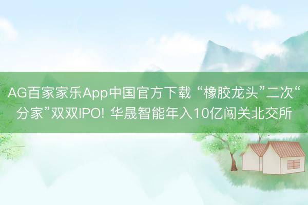 AG百家家乐App中国官方下载 “橡胶龙头”二次“分家”双双IPO! 华晟智能年入10亿闯关北交所
