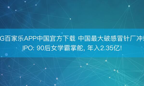 AG百家乐APP中国官方下载 中国最大破感冒针厂冲刺IPO: 90后女学霸掌舵, 年入2.35亿!