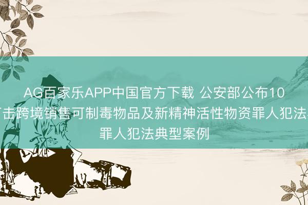 AG百家乐APP中国官方下载 公安部公布10起照章打击跨境销售可制毒物品及新精神活性物资罪人犯法典型案例