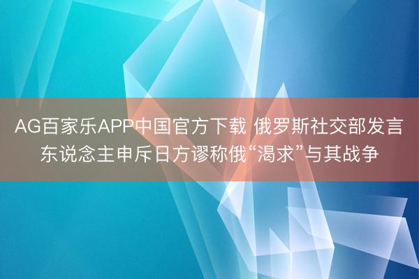 AG百家乐APP中国官方下载 俄罗斯社交部发言东说念主申斥日方谬称俄“渴求”与其战争