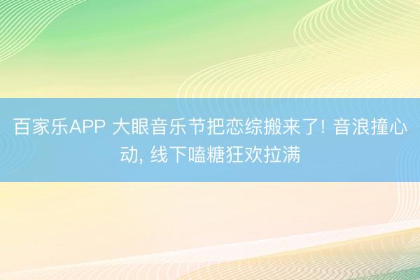 百家乐APP 大眼音乐节把恋综搬来了! 音浪撞心动， 线下嗑糖狂欢拉满