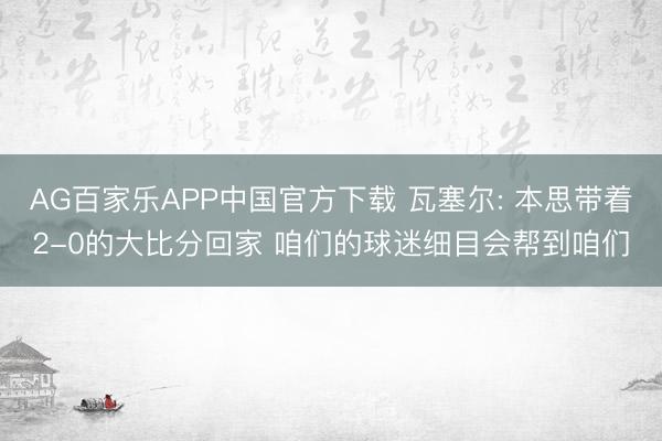 AG百家乐APP中国官方下载 瓦塞尔: 本思带着2-0的大比分回家 咱们的球迷细目会帮到咱们