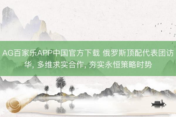 AG百家乐APP中国官方下载 俄罗斯顶配代表团访华, 多维求实合作, 夯实永恒策略时势