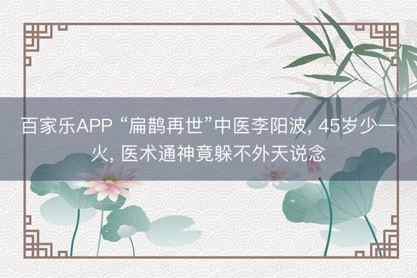 百家乐APP “扁鹊再世”中医李阳波, 45岁少一火, 医术通神竟躲不外天说念