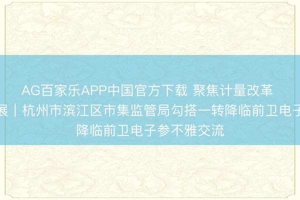 AG百家乐APP中国官方下载 聚焦计量改革 共促行业发展|杭州市滨江区市集监管局勾搭一转降临前卫电子参不雅交流